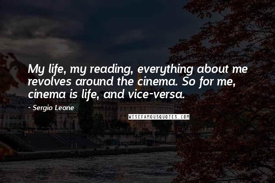 Sergio Leone Quotes: My life, my reading, everything about me revolves around the cinema. So for me, cinema is life, and vice-versa.