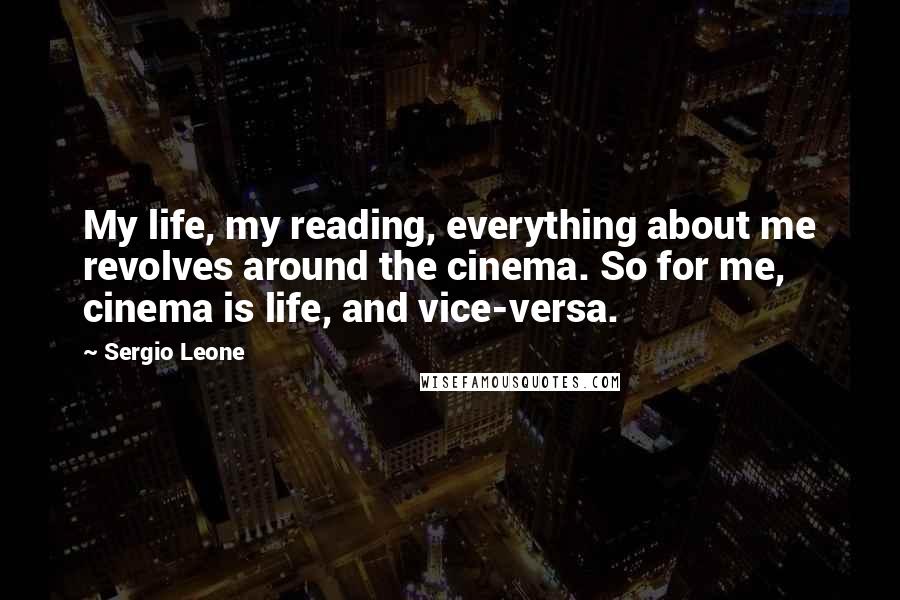 Sergio Leone Quotes: My life, my reading, everything about me revolves around the cinema. So for me, cinema is life, and vice-versa.