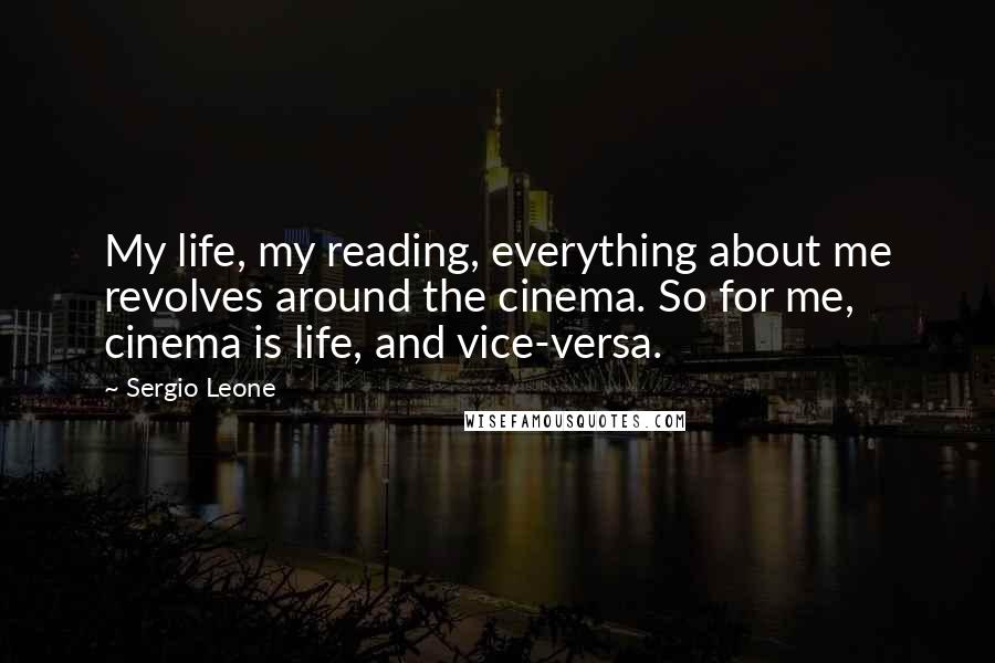 Sergio Leone Quotes: My life, my reading, everything about me revolves around the cinema. So for me, cinema is life, and vice-versa.