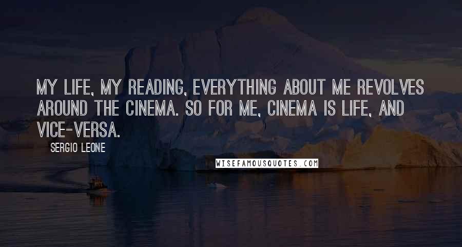 Sergio Leone Quotes: My life, my reading, everything about me revolves around the cinema. So for me, cinema is life, and vice-versa.