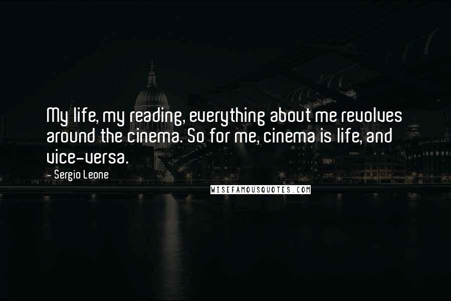 Sergio Leone Quotes: My life, my reading, everything about me revolves around the cinema. So for me, cinema is life, and vice-versa.