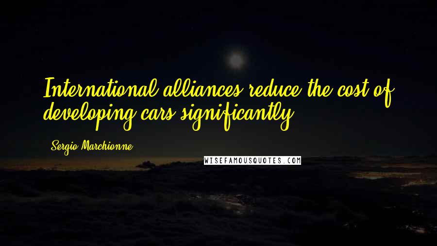 Sergio Marchionne Quotes: International alliances reduce the cost of developing cars significantly.
