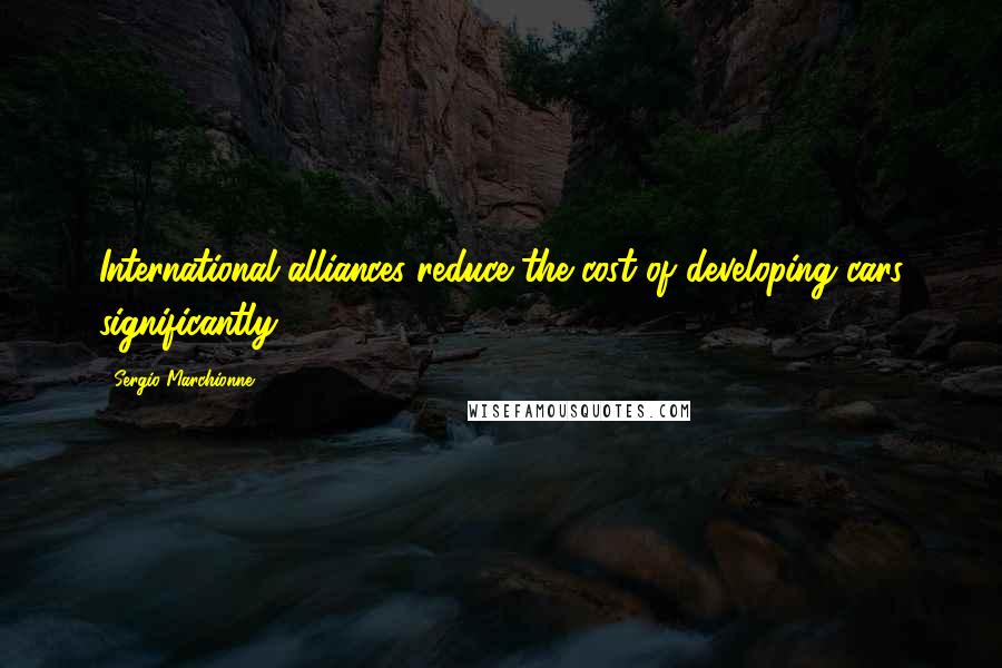 Sergio Marchionne Quotes: International alliances reduce the cost of developing cars significantly.