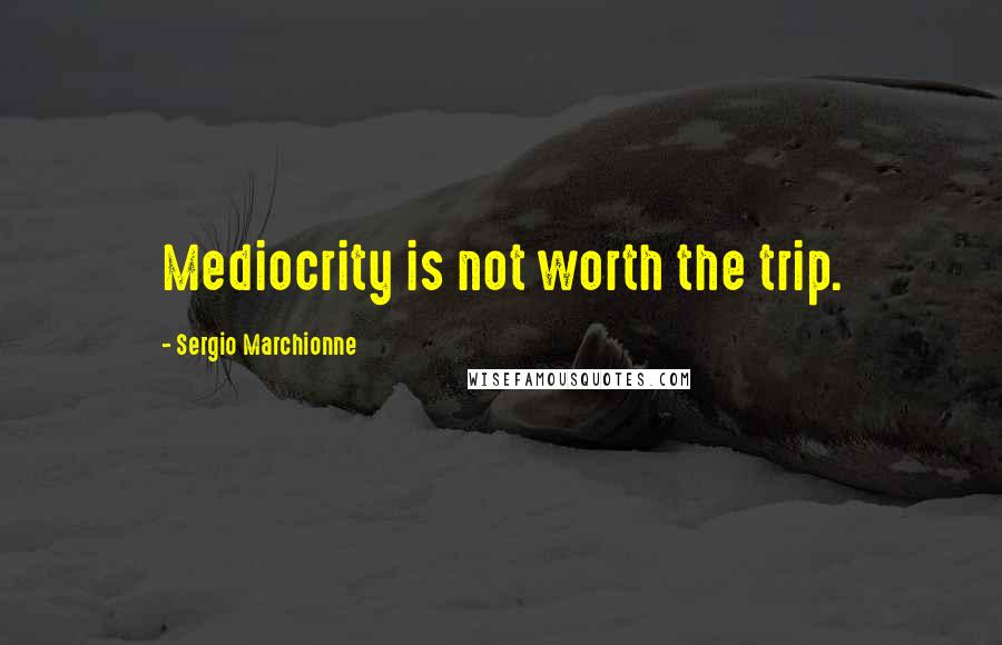 Sergio Marchionne Quotes: Mediocrity is not worth the trip.