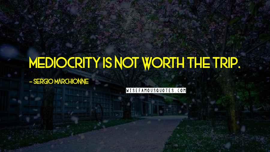 Sergio Marchionne Quotes: Mediocrity is not worth the trip.