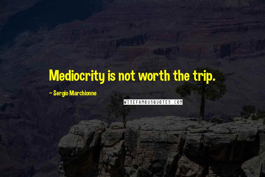 Sergio Marchionne Quotes: Mediocrity is not worth the trip.