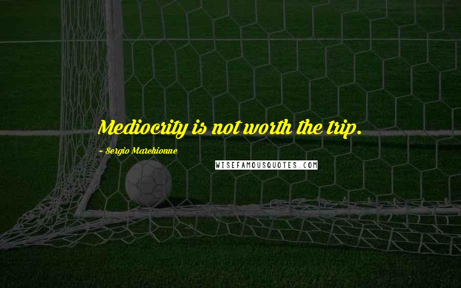 Sergio Marchionne Quotes: Mediocrity is not worth the trip.