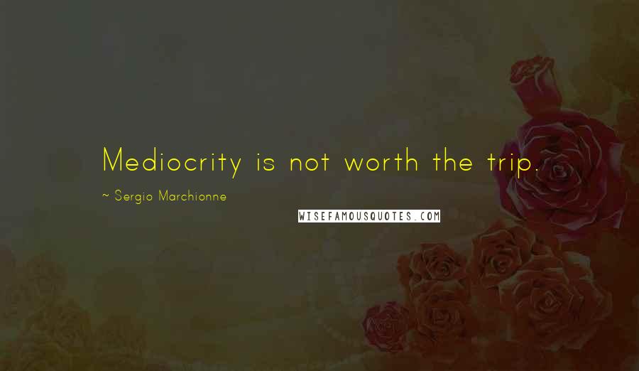 Sergio Marchionne Quotes: Mediocrity is not worth the trip.