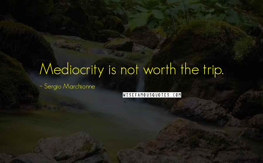 Sergio Marchionne Quotes: Mediocrity is not worth the trip.