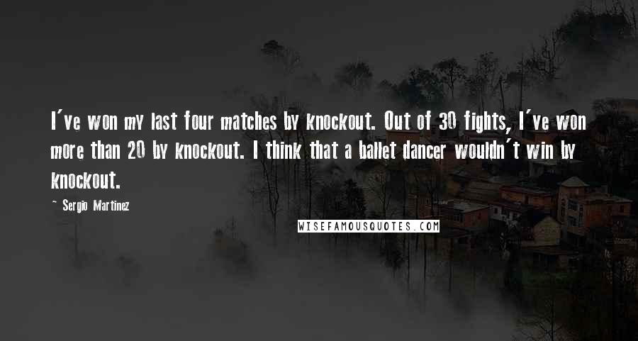 Sergio Martinez Quotes: I've won my last four matches by knockout. Out of 30 fights, I've won more than 20 by knockout. I think that a ballet dancer wouldn't win by knockout.