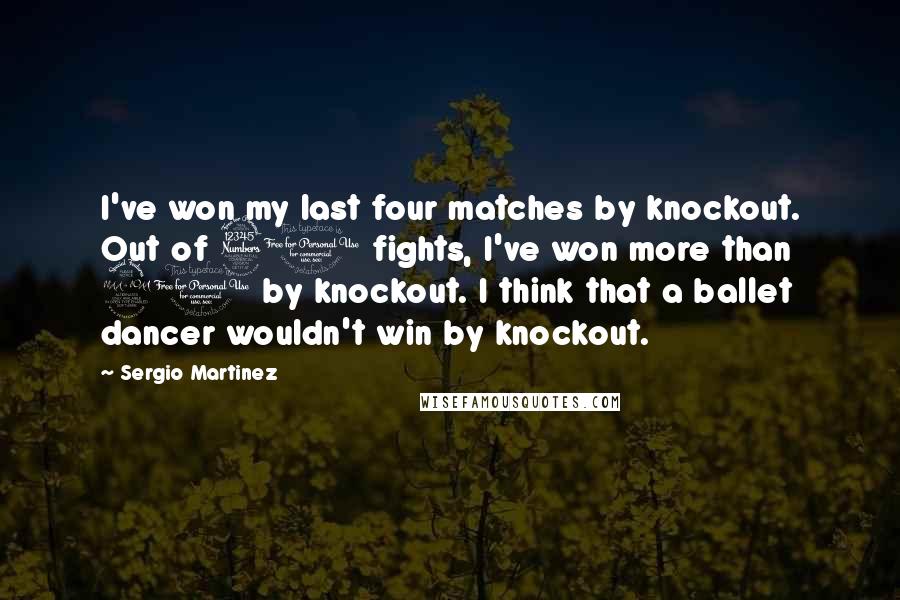 Sergio Martinez Quotes: I've won my last four matches by knockout. Out of 30 fights, I've won more than 20 by knockout. I think that a ballet dancer wouldn't win by knockout.