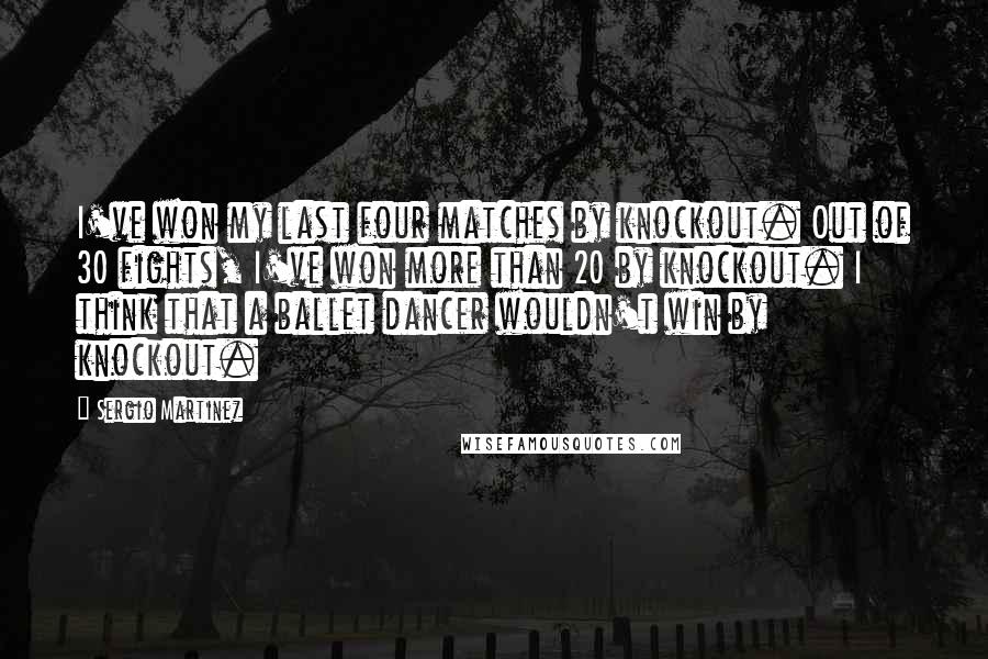 Sergio Martinez Quotes: I've won my last four matches by knockout. Out of 30 fights, I've won more than 20 by knockout. I think that a ballet dancer wouldn't win by knockout.