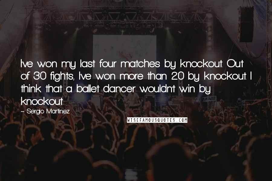 Sergio Martinez Quotes: I've won my last four matches by knockout. Out of 30 fights, I've won more than 20 by knockout. I think that a ballet dancer wouldn't win by knockout.