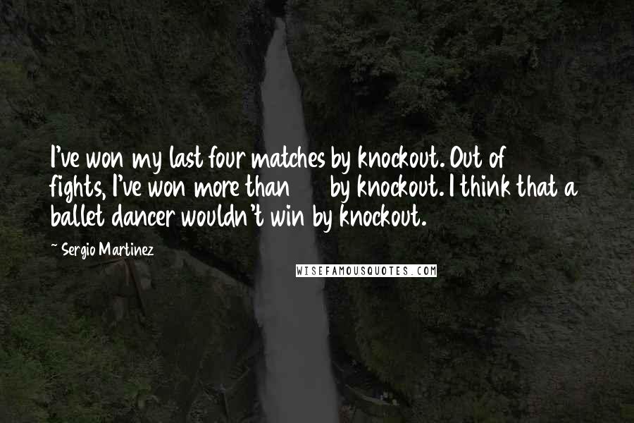 Sergio Martinez Quotes: I've won my last four matches by knockout. Out of 30 fights, I've won more than 20 by knockout. I think that a ballet dancer wouldn't win by knockout.