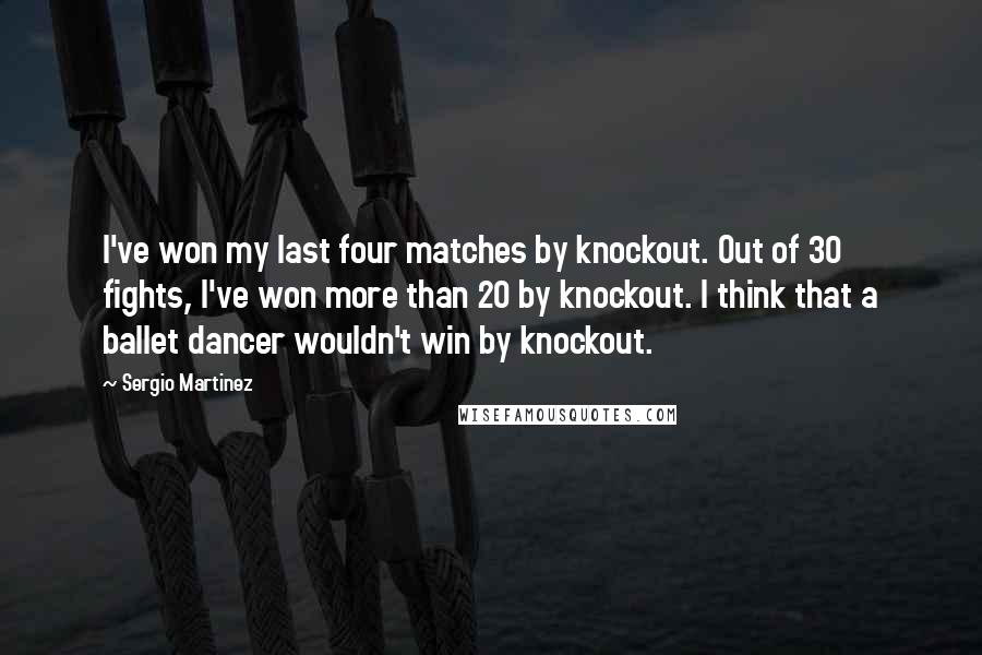 Sergio Martinez Quotes: I've won my last four matches by knockout. Out of 30 fights, I've won more than 20 by knockout. I think that a ballet dancer wouldn't win by knockout.