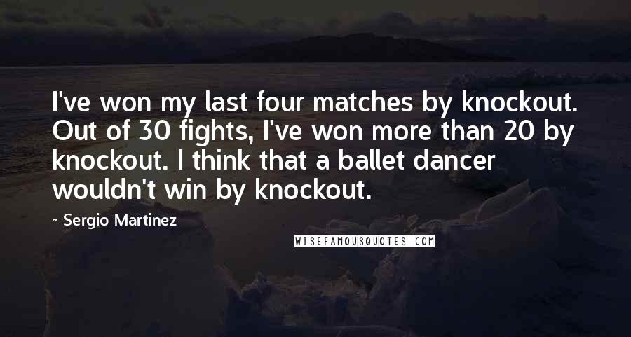 Sergio Martinez Quotes: I've won my last four matches by knockout. Out of 30 fights, I've won more than 20 by knockout. I think that a ballet dancer wouldn't win by knockout.