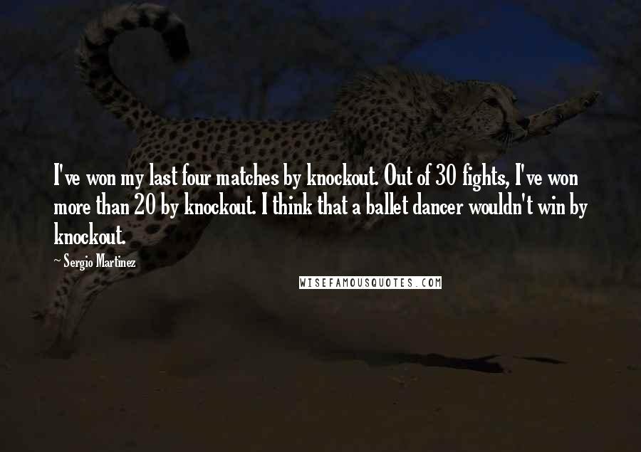 Sergio Martinez Quotes: I've won my last four matches by knockout. Out of 30 fights, I've won more than 20 by knockout. I think that a ballet dancer wouldn't win by knockout.