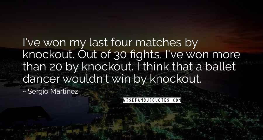 Sergio Martinez Quotes: I've won my last four matches by knockout. Out of 30 fights, I've won more than 20 by knockout. I think that a ballet dancer wouldn't win by knockout.