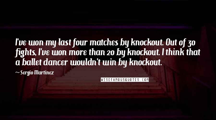 Sergio Martinez Quotes: I've won my last four matches by knockout. Out of 30 fights, I've won more than 20 by knockout. I think that a ballet dancer wouldn't win by knockout.