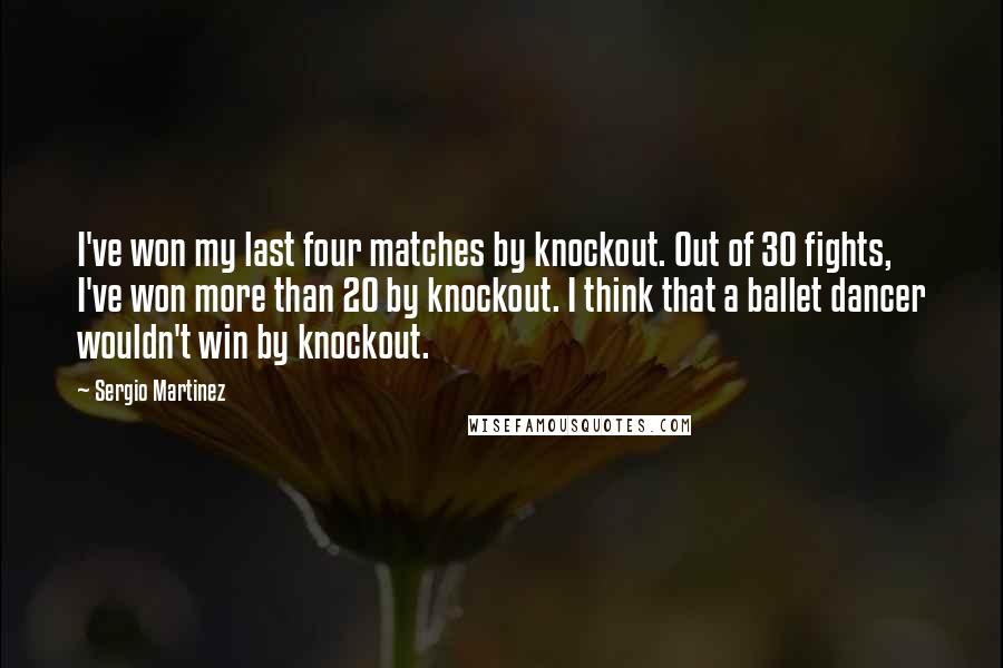 Sergio Martinez Quotes: I've won my last four matches by knockout. Out of 30 fights, I've won more than 20 by knockout. I think that a ballet dancer wouldn't win by knockout.