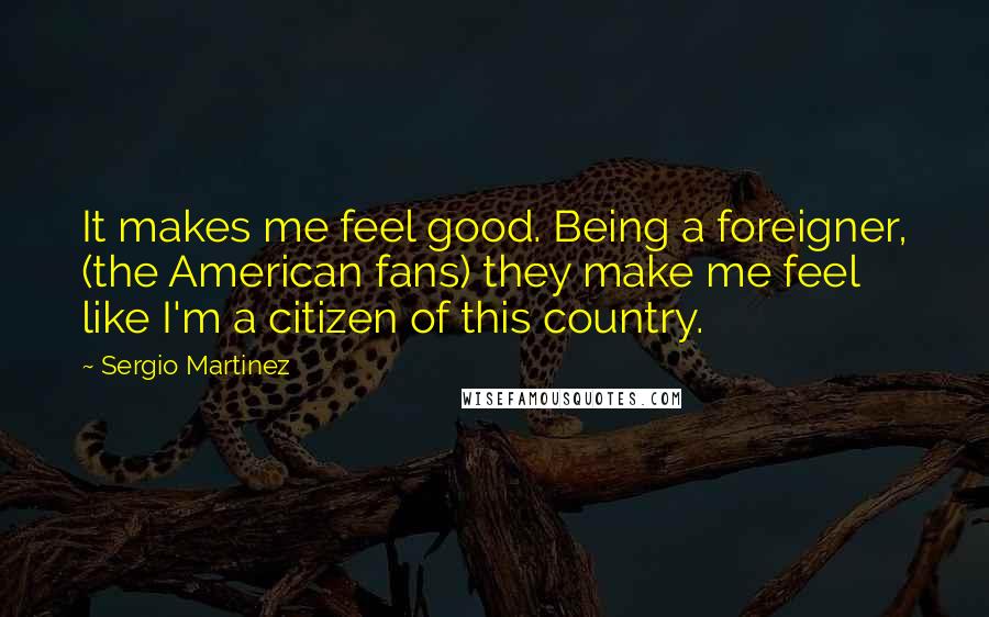 Sergio Martinez Quotes: It makes me feel good. Being a foreigner, (the American fans) they make me feel like I'm a citizen of this country.