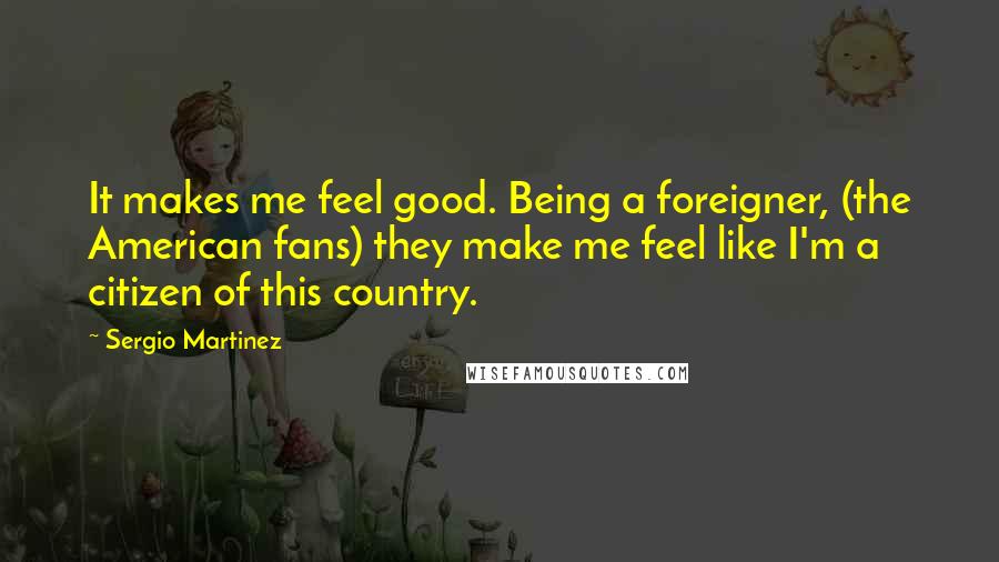 Sergio Martinez Quotes: It makes me feel good. Being a foreigner, (the American fans) they make me feel like I'm a citizen of this country.