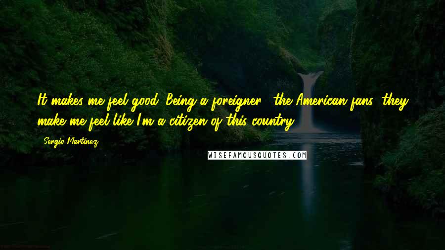 Sergio Martinez Quotes: It makes me feel good. Being a foreigner, (the American fans) they make me feel like I'm a citizen of this country.