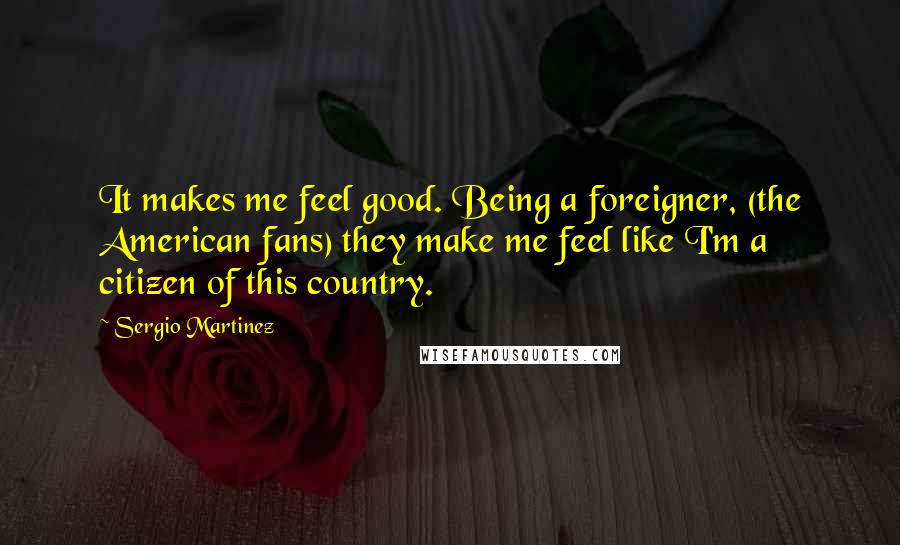 Sergio Martinez Quotes: It makes me feel good. Being a foreigner, (the American fans) they make me feel like I'm a citizen of this country.