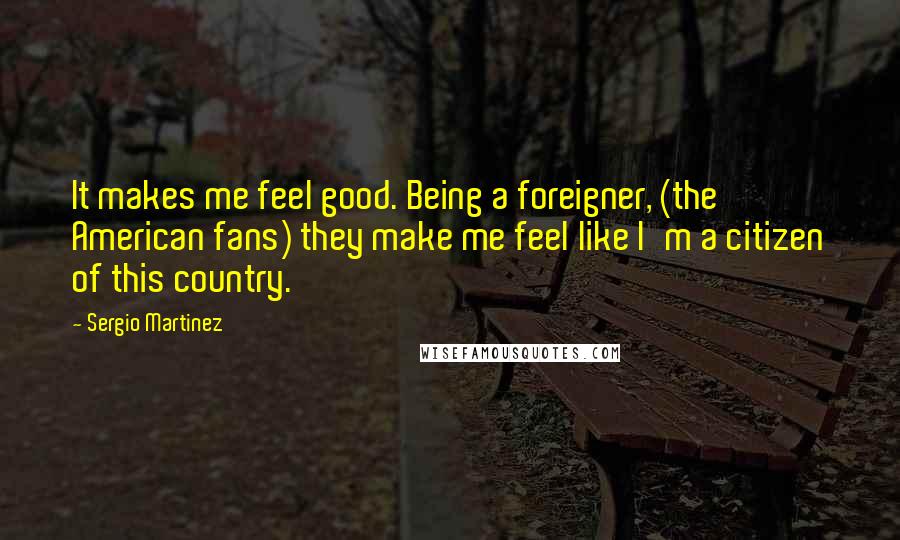 Sergio Martinez Quotes: It makes me feel good. Being a foreigner, (the American fans) they make me feel like I'm a citizen of this country.