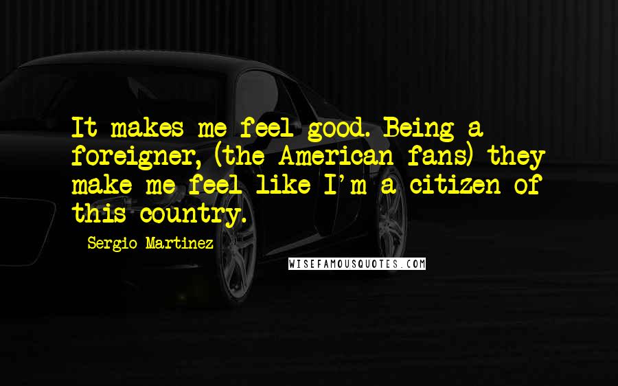 Sergio Martinez Quotes: It makes me feel good. Being a foreigner, (the American fans) they make me feel like I'm a citizen of this country.