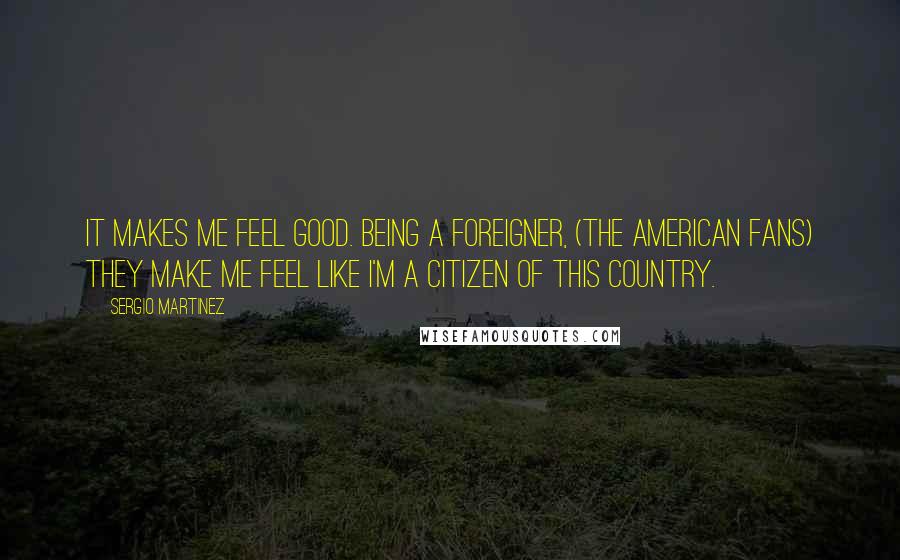 Sergio Martinez Quotes: It makes me feel good. Being a foreigner, (the American fans) they make me feel like I'm a citizen of this country.