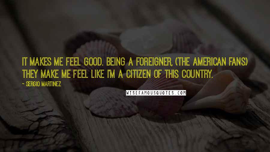 Sergio Martinez Quotes: It makes me feel good. Being a foreigner, (the American fans) they make me feel like I'm a citizen of this country.