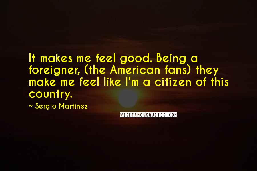 Sergio Martinez Quotes: It makes me feel good. Being a foreigner, (the American fans) they make me feel like I'm a citizen of this country.