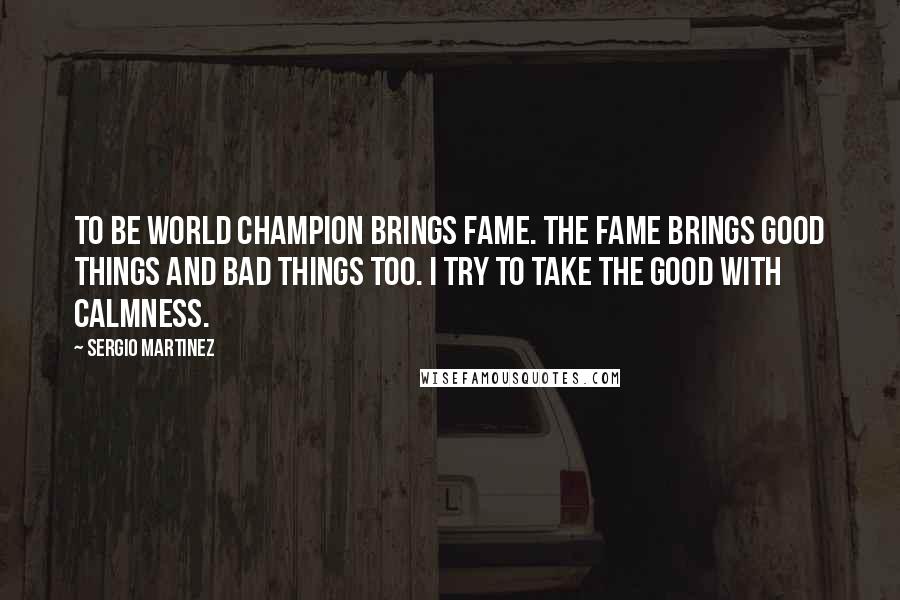 Sergio Martinez Quotes: To be world champion brings fame. The fame brings good things and bad things too. I try to take the good with calmness.