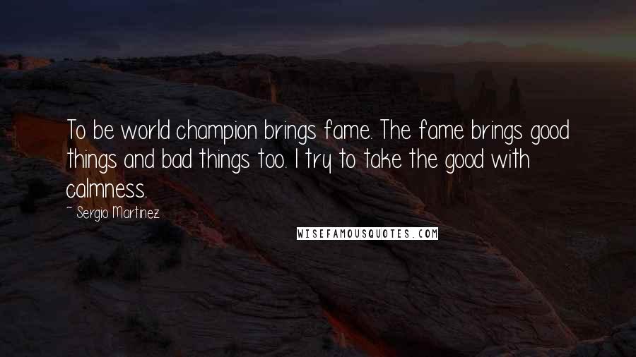 Sergio Martinez Quotes: To be world champion brings fame. The fame brings good things and bad things too. I try to take the good with calmness.