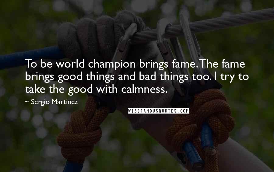 Sergio Martinez Quotes: To be world champion brings fame. The fame brings good things and bad things too. I try to take the good with calmness.