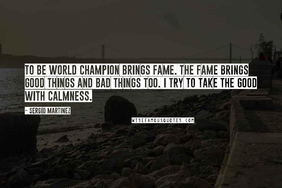 Sergio Martinez Quotes: To be world champion brings fame. The fame brings good things and bad things too. I try to take the good with calmness.