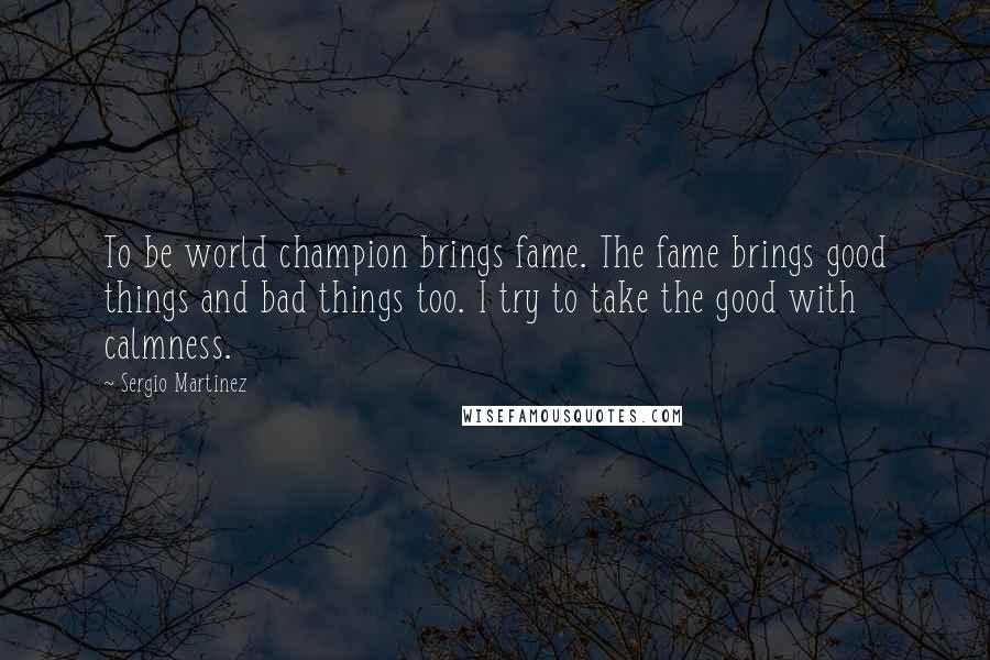Sergio Martinez Quotes: To be world champion brings fame. The fame brings good things and bad things too. I try to take the good with calmness.