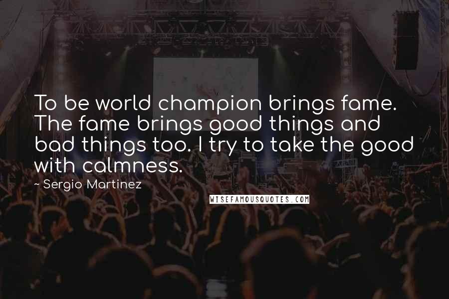 Sergio Martinez Quotes: To be world champion brings fame. The fame brings good things and bad things too. I try to take the good with calmness.