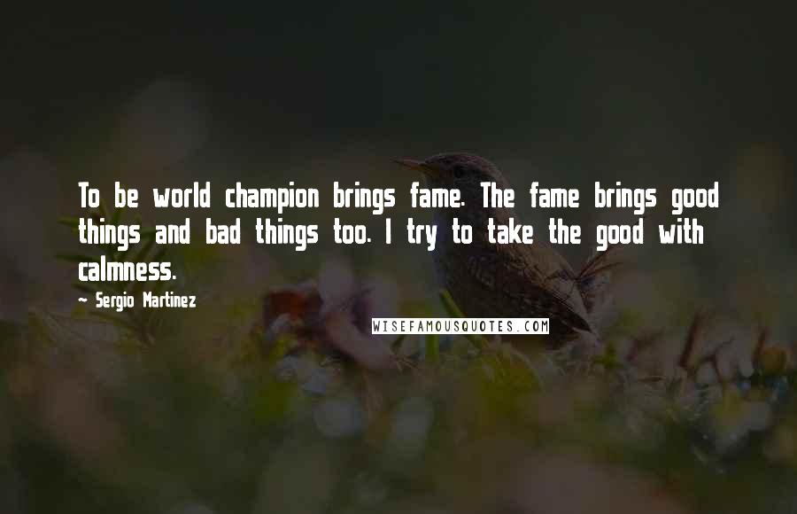 Sergio Martinez Quotes: To be world champion brings fame. The fame brings good things and bad things too. I try to take the good with calmness.