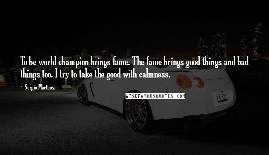 Sergio Martinez Quotes: To be world champion brings fame. The fame brings good things and bad things too. I try to take the good with calmness.