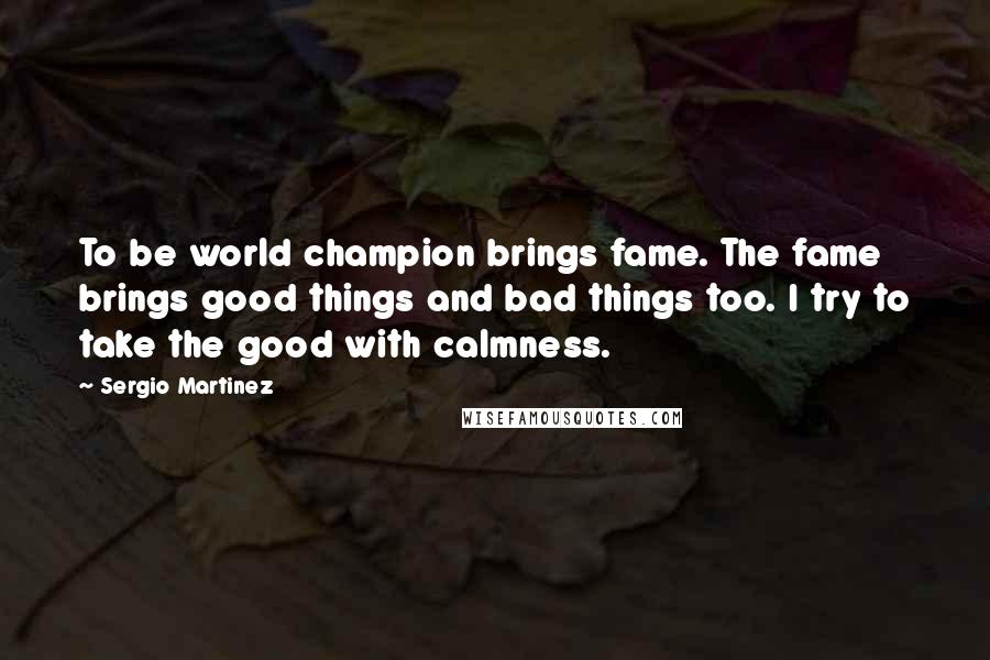 Sergio Martinez Quotes: To be world champion brings fame. The fame brings good things and bad things too. I try to take the good with calmness.