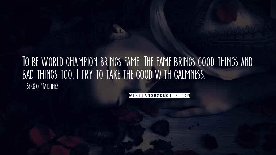 Sergio Martinez Quotes: To be world champion brings fame. The fame brings good things and bad things too. I try to take the good with calmness.
