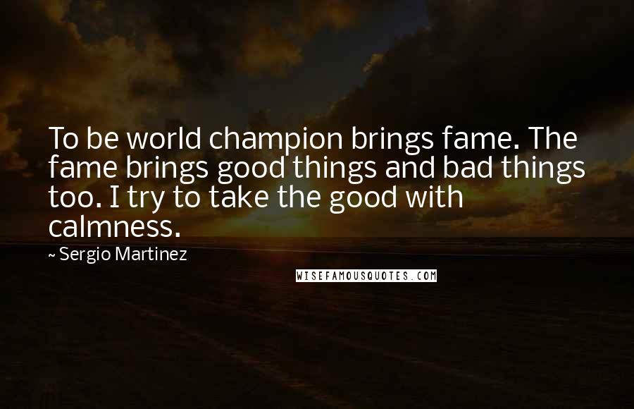 Sergio Martinez Quotes: To be world champion brings fame. The fame brings good things and bad things too. I try to take the good with calmness.