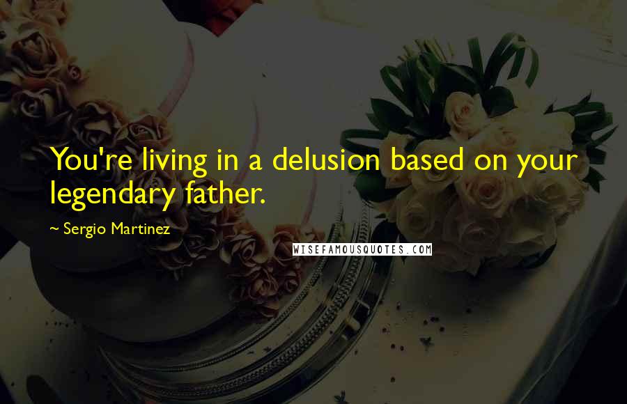Sergio Martinez Quotes: You're living in a delusion based on your legendary father.