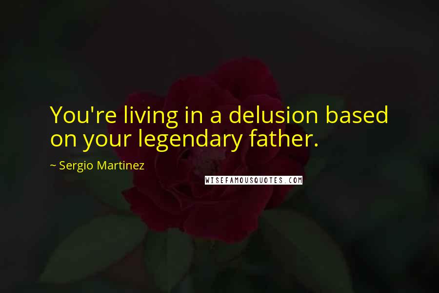 Sergio Martinez Quotes: You're living in a delusion based on your legendary father.