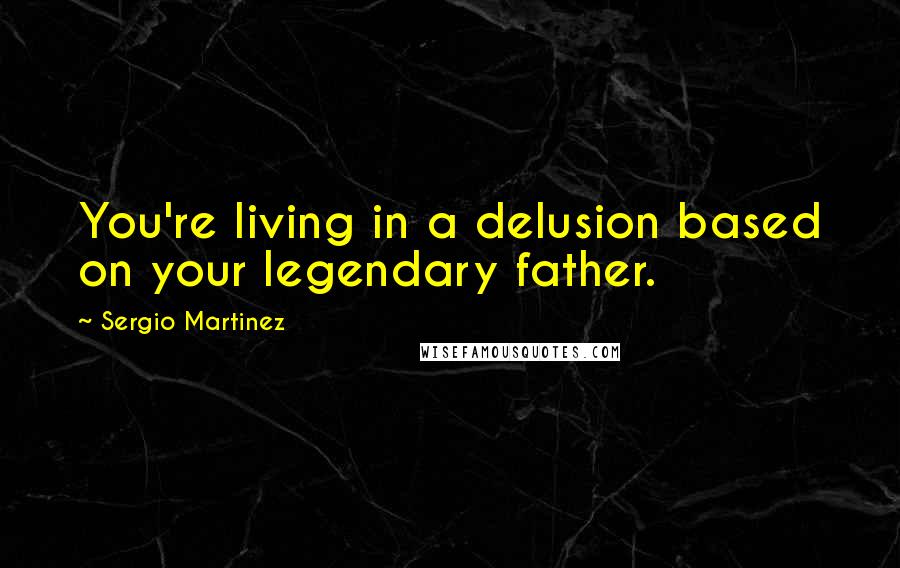 Sergio Martinez Quotes: You're living in a delusion based on your legendary father.