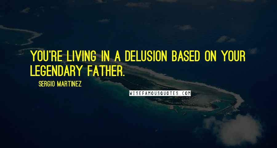 Sergio Martinez Quotes: You're living in a delusion based on your legendary father.