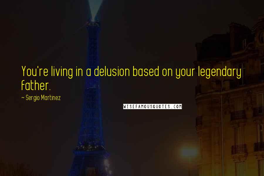 Sergio Martinez Quotes: You're living in a delusion based on your legendary father.