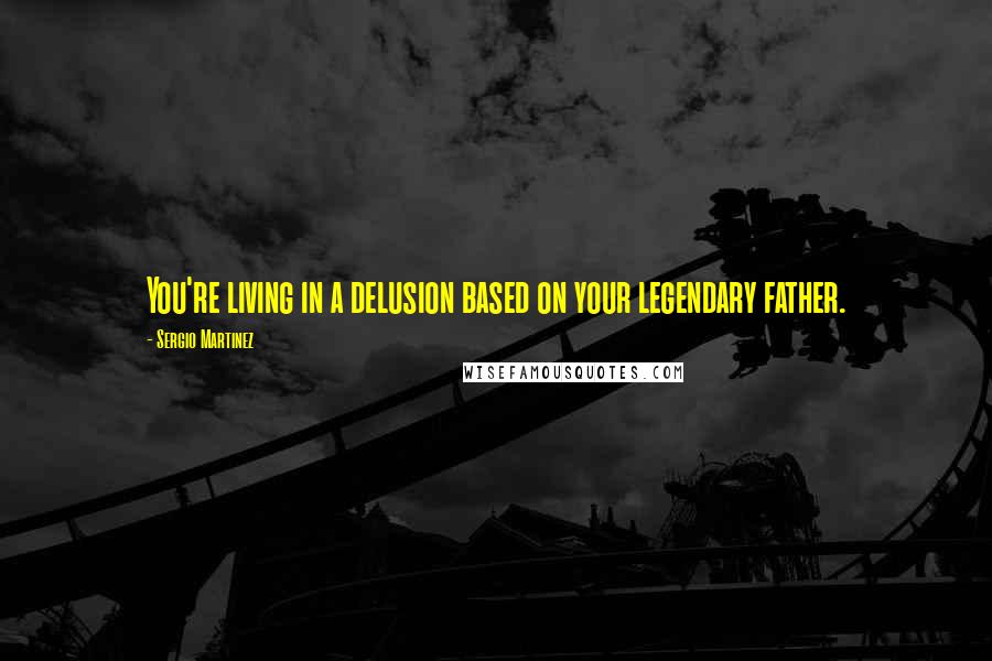 Sergio Martinez Quotes: You're living in a delusion based on your legendary father.